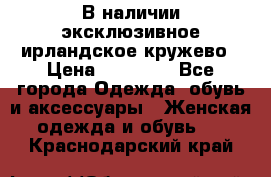 В наличии эксклюзивное ирландское кружево › Цена ­ 38 000 - Все города Одежда, обувь и аксессуары » Женская одежда и обувь   . Краснодарский край